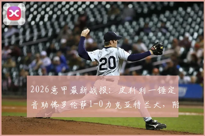 2026意甲最新战报:皮科利一锤定音助佛罗伦萨1-0力克亚特兰大,附全场数据与进球球员背景解析