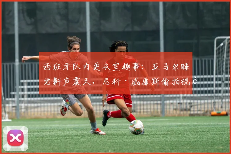 西班牙队内更衣室趣事:亚马尔睡觉鼾声震天,尼科·威廉斯偷拍视频笑翻全队,2026赛季队友反应大公开