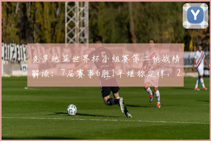 克罗地亚世界杯小组赛第二轮战绩解读:7届赛事6胜1平堪称定律,2026年能否延续强势出线?