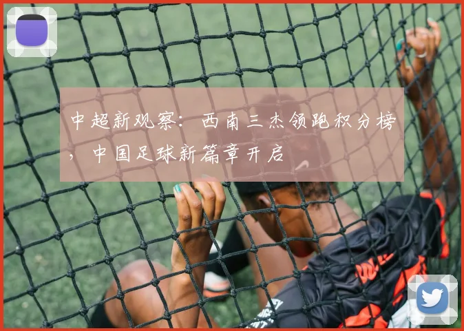 中超新观察:西南三杰领跑积分榜,中国足球新篇章开启