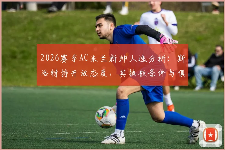 2026赛季AC米兰新帅人选分析:斯洛特持开放态度,其执教条件与俱乐部预算成关键点