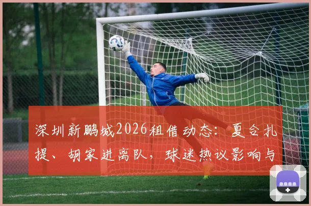 深圳新鹏城2026租借动态：夏合扎提、胡家进离队，球迷热议影响与后续看点