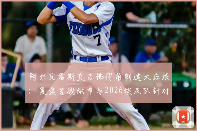 阿尔瓦雷斯直言佛得角制造大麻烦：复盘苦战细节与2026埃及队针对性分析前瞻