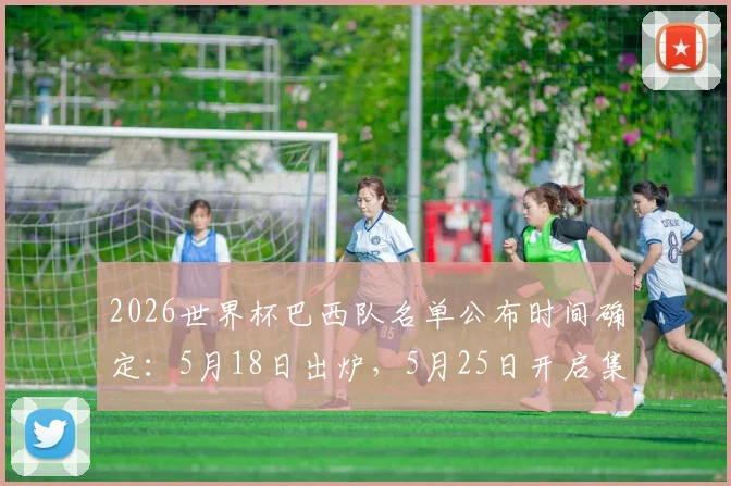 2026世界杯巴西队名单公布时间确定：5月18日出炉，5月25日开启集训备战