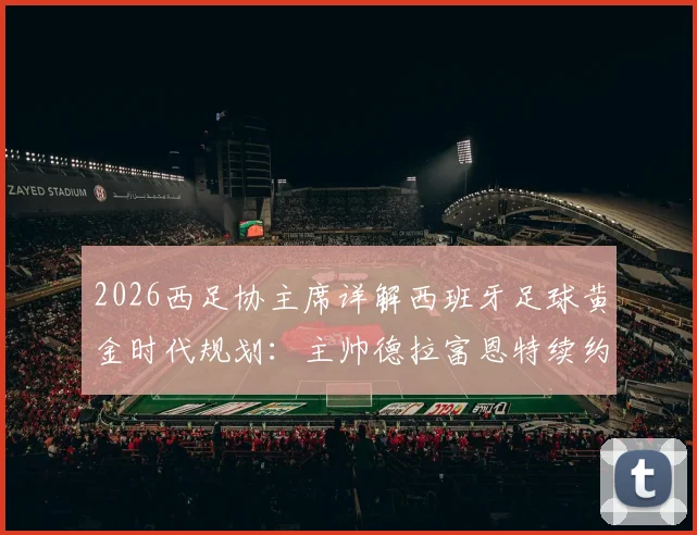 2026西足协主席详解西班牙足球黄金时代规划:主帅德拉富恩特续约无悬念,未来蓝图曝光