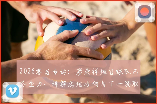 2026赛后专访：廖荣祥坦言球队已尽全力，详解总结方向与下一场取胜关键