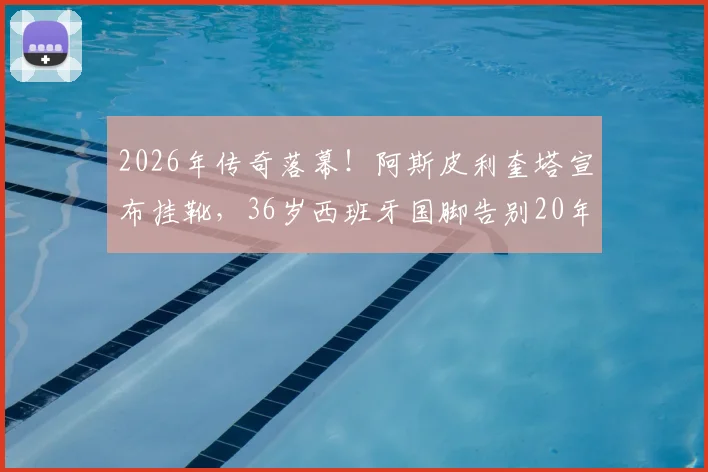 2026年传奇落幕！阿斯皮利奎塔宣布挂靴，36岁西班牙国脚告别20年绿茵生涯，切尔西铁卫未来去向引猜测