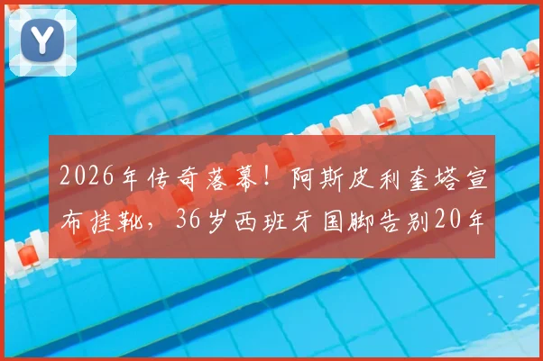 2026年传奇落幕!阿斯皮利奎塔宣布挂靴,36岁西班牙国脚告别20年绿茵生涯,切尔西铁卫未来去向引猜测