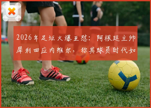 2026年足坛火爆互怼：阿根廷主帅犀利回应内维尔，称其球员时代如“木头桩子”，只会扔界外球