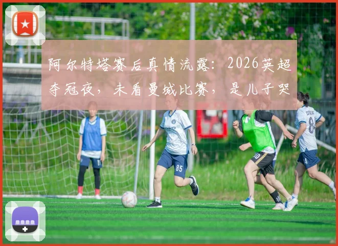 阿尔特塔赛后真情流露：2026英超夺冠夜，未看曼城比赛，是儿子哭着跑来报告喜讯