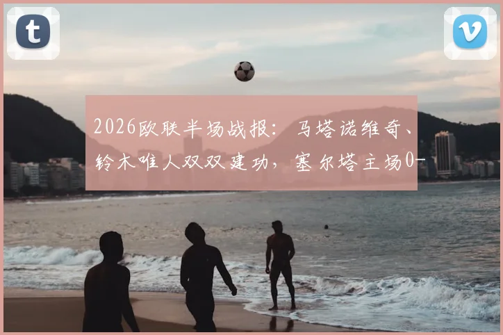 2026欧联半场战报:马塔诺维奇、铃木唯人双双建功,塞尔塔主场0-2落后弗赖堡,半场战术解析与关键数据盘点