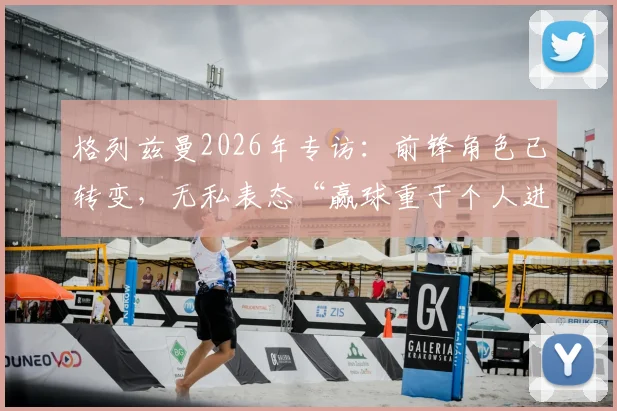 格列兹曼2026年专访：前锋角色已转变，无私表态“赢球重于个人进球”凸显团队领袖价值