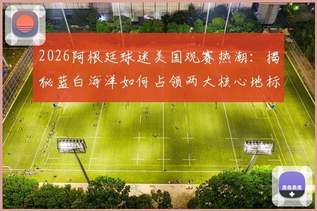 2026阿根廷球迷美国观赛热潮：揭秘蓝白海洋如何占领两大核心地标及观赛攻略