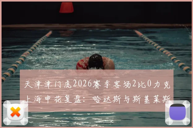 天津津门虎2026赛季客场2比0力克上海申花复盘：哈达斯与斯基莱斯组合如何攻陷申花防线