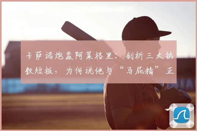 卡萨诺炮轰阿莱格里：剖析三大执教短板，为何说他与“马屁精”正拖累意大利足球至2026？