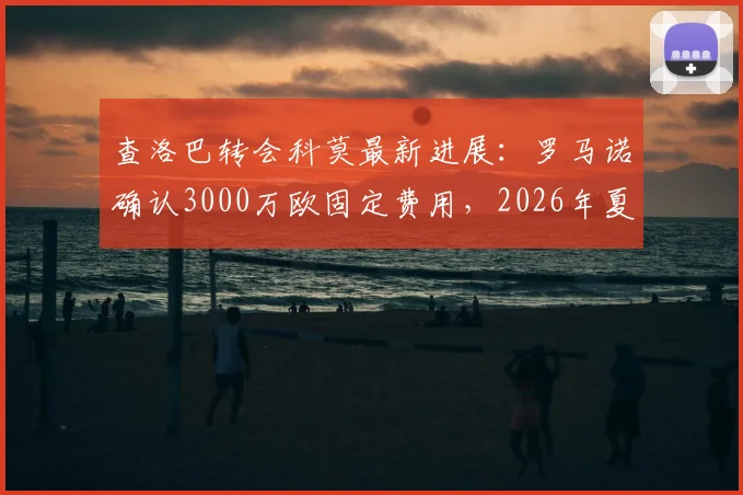 查洛巴转会科莫最新进展：罗马诺确认3000万欧固定费用，2026年夏窗交易内幕分析