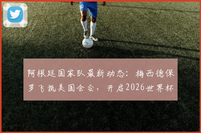 阿根廷国家队最新动态：梅西德保罗飞抵美国会合，开启2026世界杯备战训练营，TyC跟进报道