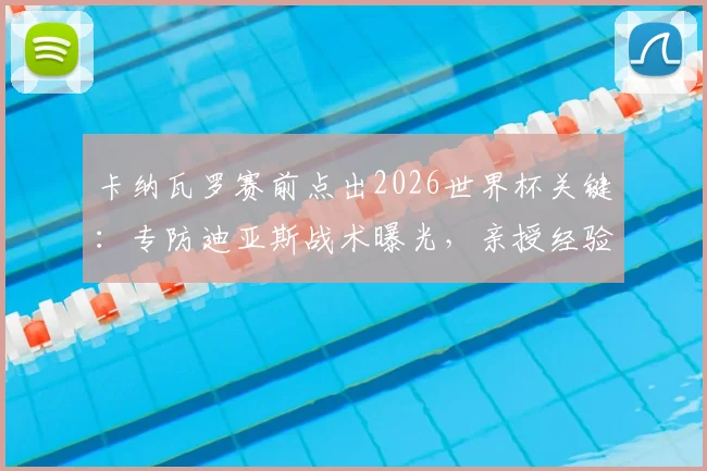 卡纳瓦罗赛前点出2026世界杯关键:专防迪亚斯战术曝光,亲授经验提升后防战力