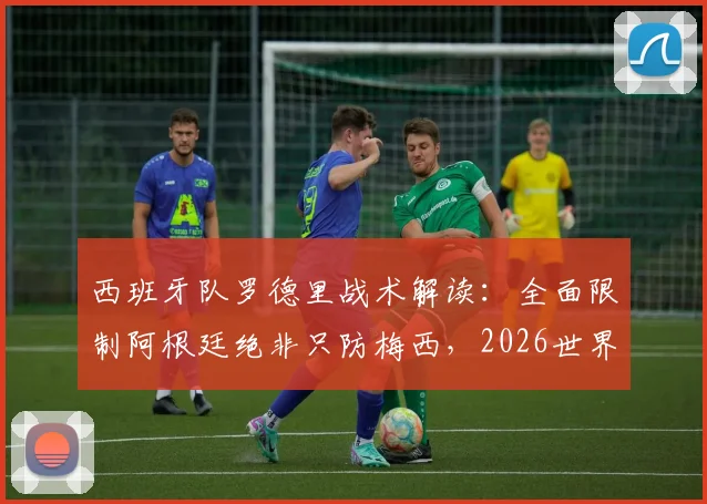 西班牙队罗德里战术解读：全面限制阿根廷绝非只防梅西，2026世界杯对决策略前瞻