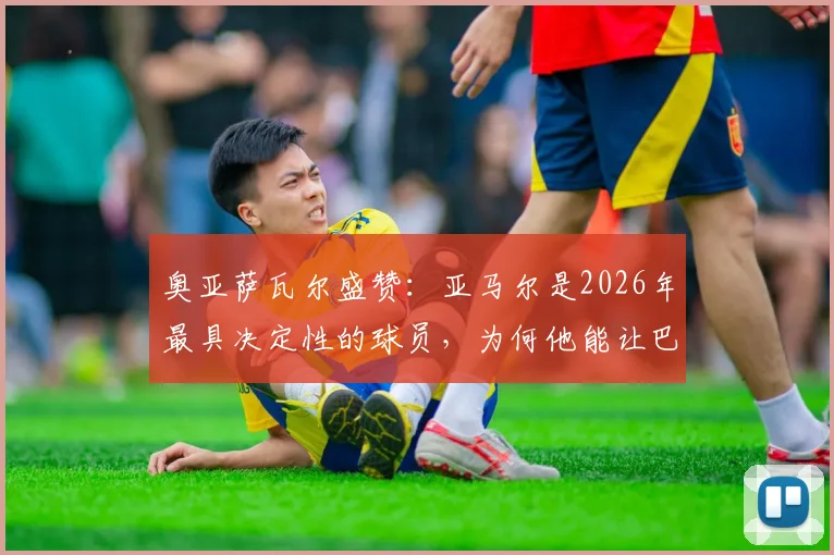 奥亚萨瓦尔盛赞：亚马尔是2026年最具决定性的球员，为何他能让巴萨获益？深度技术分析