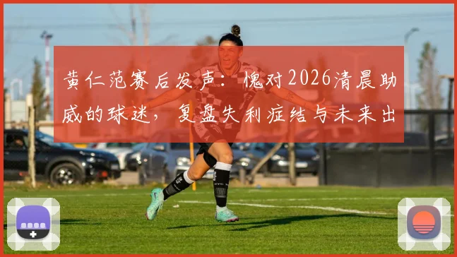 黄仁范赛后发声：愧对2026清晨助威的球迷，复盘失利症结与未来出路