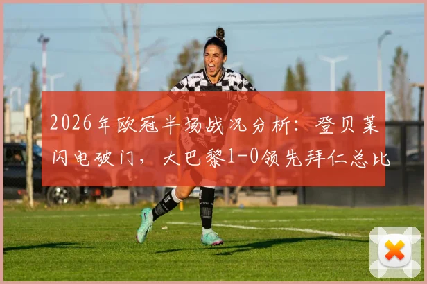 2026年欧冠半场战况分析：登贝莱闪电破门，大巴黎1-0领先拜仁总比分6-4，次回合悬念再起
