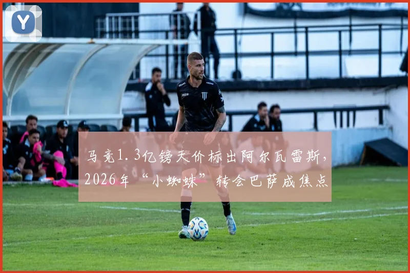 马竞1.3亿镑天价标出阿尔瓦雷斯,2026年“小蜘蛛”转会巴萨成焦点,转会内幕与球员意愿全解析