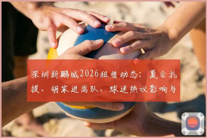 深圳新鹏城2026租借动态:夏合扎提、胡家进离队,球迷热议影响与后续看点