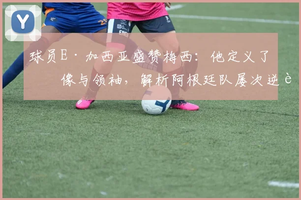 球员E·加西亚盛赞梅西：他定义了偶像与领袖，解析阿根廷队屡次逆转的取胜之匙与2026年展望
