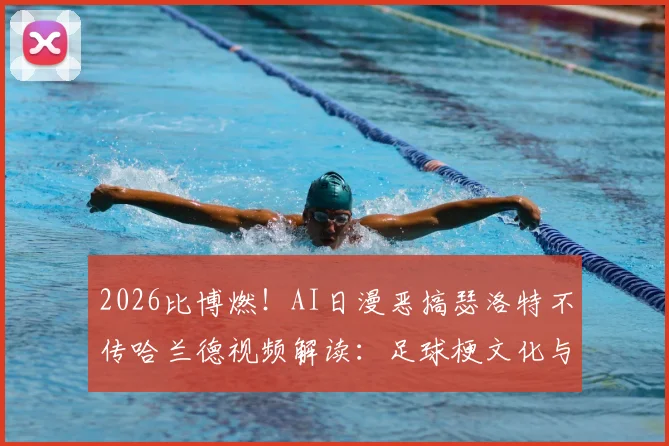 2026比博燃!AI日漫恶搞瑟洛特不传哈兰德视频解读:足球梗文化与二次创作风潮