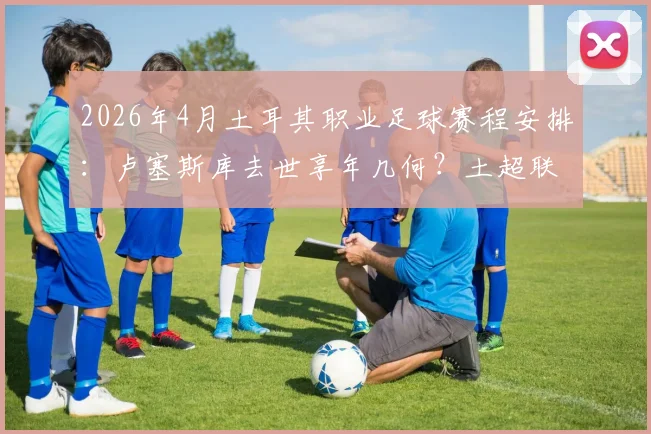 2026年4月土耳其职业足球赛程安排：卢塞斯库去世享年几何？土超联赛默哀仪式直播观看指南