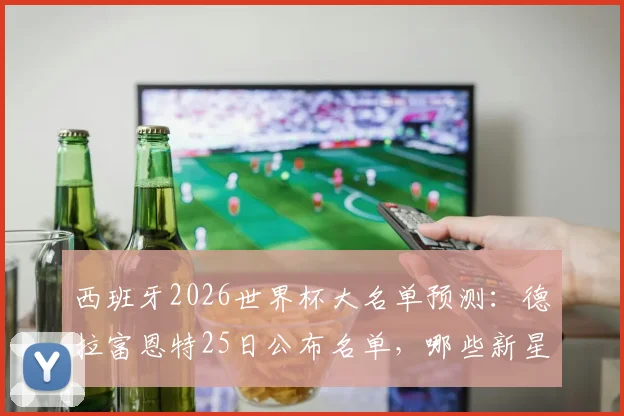 西班牙2026世界杯大名单预测：德拉富恩特25日公布名单，哪些新星有望入选引发热议