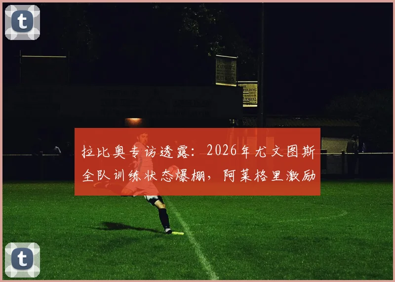 拉比奥专访透露:2026年尤文图斯全队训练状态爆棚,阿莱格里激励手段获核心盛赞