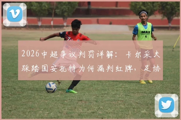 2026中超争议判罚详解:卡尔采夫踩踏国安孔特为何漏判红牌,足协评议标准引深思