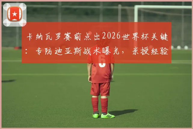 卡纳瓦罗赛前点出2026世界杯关键：专防迪亚斯战术曝光，亲授经验提升后防战力
