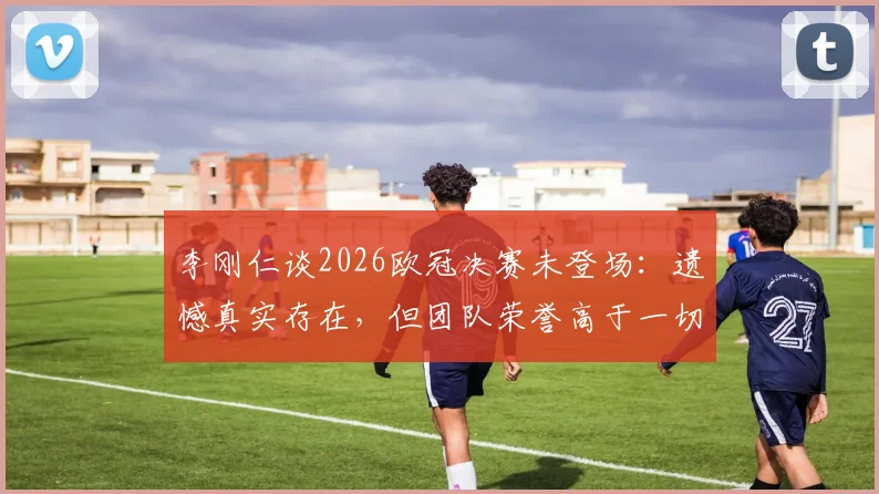 李刚仁谈2026欧冠决赛未登场:遗憾真实存在,但团队荣誉高于一切,巴黎夺冠之路回顾