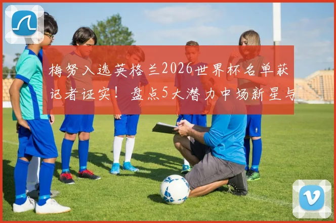 梅努入选英格兰2026世界杯名单获记者证实!盘点5大潜力中场新星与梅努少年成才路