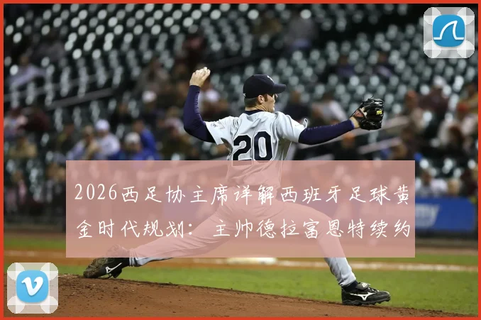 2026西足协主席详解西班牙足球黄金时代规划：主帅德拉富恩特续约无悬念，未来蓝图曝光