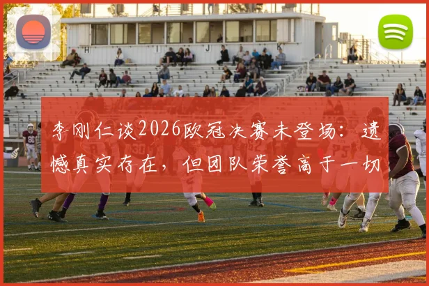 李刚仁谈2026欧冠决赛未登场：遗憾真实存在，但团队荣誉高于一切，巴黎夺冠之路回顾