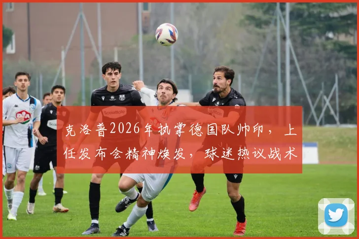 克洛普2026年执掌德国队帅印，上任发布会精神焕发，球迷热议战术与前景