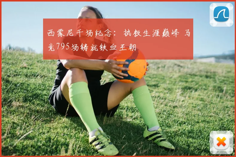 西蒙尼千场纪念：执教生涯巅峰 马竞795场铸就铁血王朝