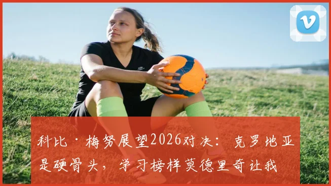 科比·梅努展望2026对决：克罗地亚是硬骨头，学习榜样莫德里奇让我受益匪浅