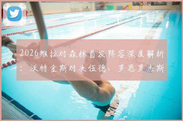 2026维拉对森林首发阵容深度解析：沃特金斯对决伍德，罗恩罗杰斯与布恩迪亚领衔关键中场战