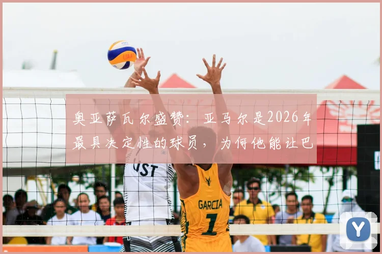奥亚萨瓦尔盛赞：亚马尔是2026年最具决定性的球员，为何他能让巴萨获益？深度技术分析