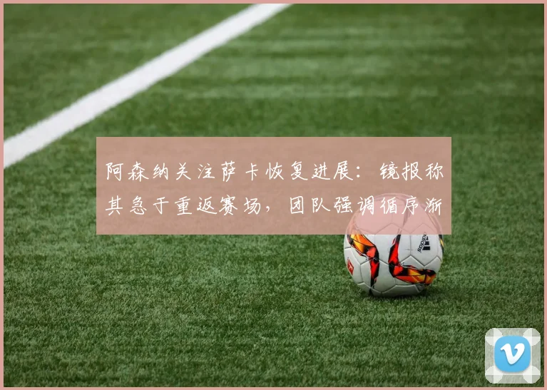 阿森纳关注萨卡恢复进展:镜报称其急于重返赛场,团队强调循序渐进