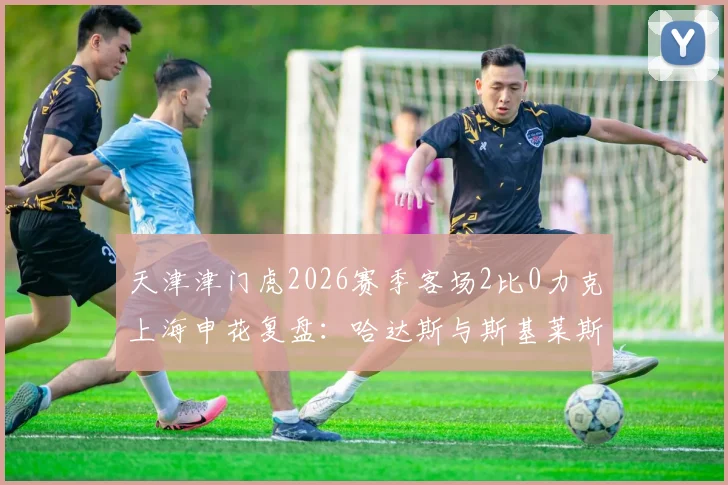天津津门虎2026赛季客场2比0力克上海申花复盘:哈达斯与斯基莱斯组合如何攻陷申花防线