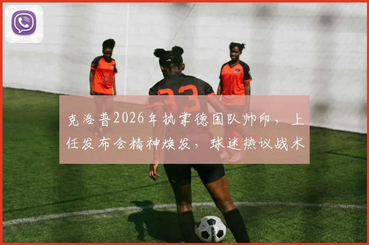 克洛普2026年执掌德国队帅印,上任发布会精神焕发,球迷热议战术与前景