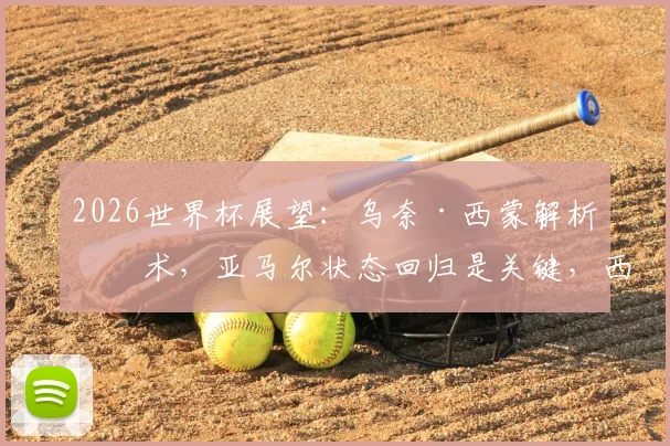 2026世界杯展望:乌奈·西蒙解析战术,亚马尔状态回归是关键,西班牙靠“空间拉扯”制胜