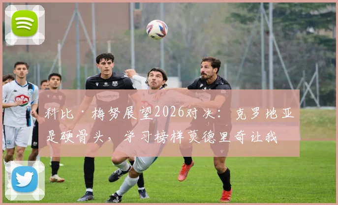 科比·梅努展望2026对决:克罗地亚是硬骨头,学习榜样莫德里奇让我受益匪浅