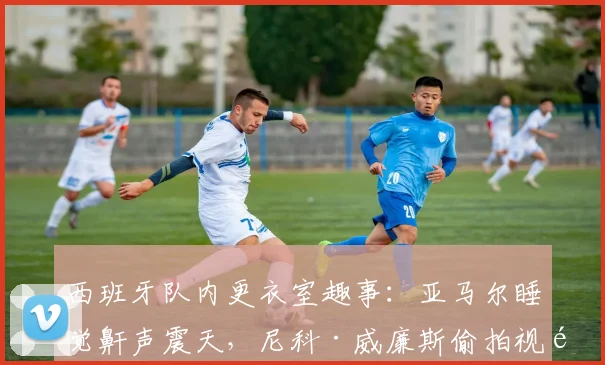 西班牙队内更衣室趣事：亚马尔睡觉鼾声震天，尼科·威廉斯偷拍视频笑翻全队，2026赛季队友反应大公开